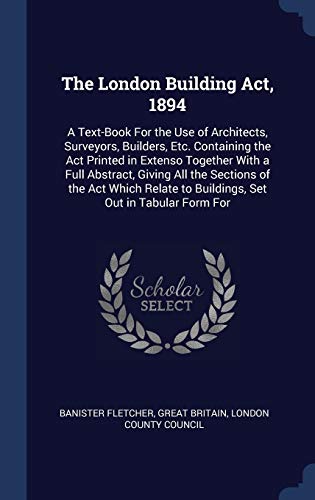 Stock image for The London Building Act, 1894: A Text-Book For the Use of Architects, Surveyors, Builders, Etc. Containing the Act Printed in Extenso Together With a . to Buildings, Set Out in Tabular Form For for sale by Reuseabook
