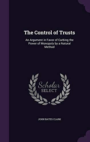 The Control of Trusts: An Argument in Favor of Curbing the Power of Monopoly by a Natural Method - Clark, John Bates