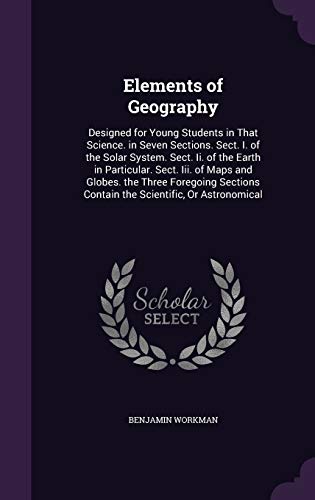 Elements of Geography: Designed for Young Students in That Science. in Seven Sections. Sect. I. of the Solar System. Sect. II. of the Earth in Particular. Sect. III. of Maps and Globes. the Three Foregoing Sections Contain the Scientific, or Astronomical (Hardback) - Benjamin Workman