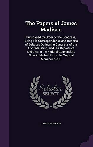 9781341197413: The Papers of James Madison: Purchased by Order of the Congress, Being His Correspondence and Reports of Debates During the Congress of the ... Published From the Original Manuscripts, D