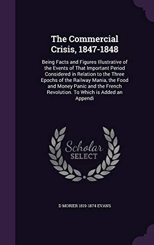 The Commercial Crisis, 1847-1848: Being Facts and Figures Illustrative of the Events of That Important Period Considered in Relation to the Three Epochs of the Railway Mania, the Food and Money Panic and the French Revolution. to Which Is Added an Appendi - D Morier 1819-1874 Evans