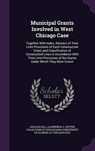 Municipal Grants Involved in West Chicago Case: Together with Index, Abstract of Time Limit Provisions of Each Construction Grant, and Classification of Constructed Lines in Accordance with Time Limit Provisions of the Grants Under Which They Were Constr (Hardback) - Chicago Chicago