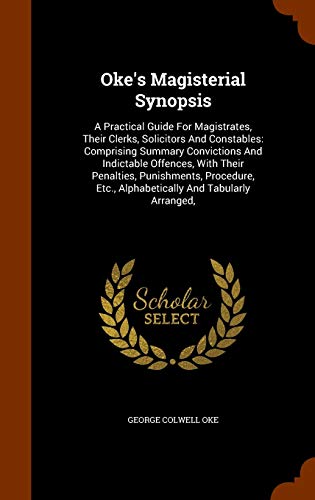 Oke's Magisterial Synopsis: A Practical Guide for Magistrates, Their Clerks, Solicitors and Constables: Comprising Summary Convictions and Indictable Offences, with Their Penalties, Punishments, Procedure, Etc., Alphabetically and Tabularly Arranged, - George Colwell Oke