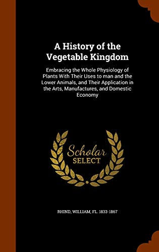 9781344030946: A History of the Vegetable Kingdom: Embracing the Whole Physiology of Plants With Their Uses to man and the Lower Animals, and Their Application in the Arts, Manufactures, and Domestic Economy
