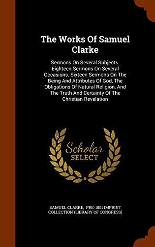 9781344071444: The Works Of Samuel Clarke: Sermons On Several Subjects. Eighteen Sermons On Several Occasions. Sixteen Sermons On The Being And Attributes Of God, ... And Certainty Of The Christian Revelation