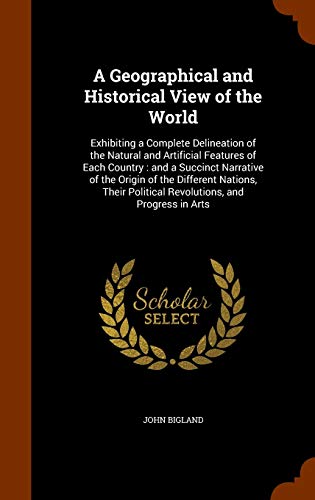 A Geographical and Historical View of the World: Exhibiting a Complete Delineation of the Natural and Artificial Features of Each Country : and a . Political Revolutions, and Progress in Arts [Hardcover ] - Bigland, John