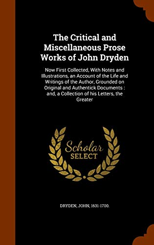 9781344931847: The Critical and Miscellaneous Prose Works of John Dryden: Now First Collected, With Notes and Illustrations, an Account of the Life and Writings of ... and, a Collection of his Letters, the Greater