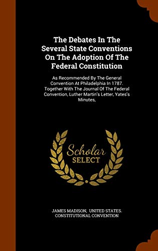 The Debates in the Several State Conventions on the Adoption of the Federal Constitution: As Recommended by the General Convention at Philadelphia in 1787. Together with the Journal of the Federal Convention, Luther Martin s Letter, Yates s Minutes, (Hard - James Madison