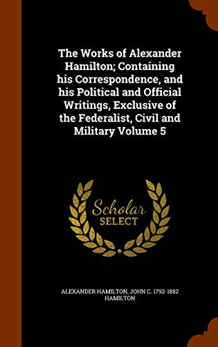 The Works of Alexander Hamilton; Containing His Correspondence, and His Political and Official Writings, Exclusive of the Federalist, Civil and Military Volume 5 (Hardback) - Alexander Hamilton, John C 1792-1882 Hamilton