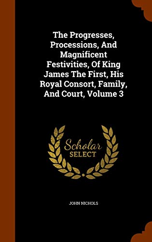 The Progresses, Processions, And Magnificent Festivities, Of King James The First, His Royal Consort, Family, And Court, Volume 3 - John Nichols