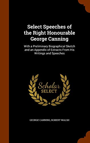 Select Speeches of the Right Honourable George Canning: With a Preliminary Biographical Sketch and an Appendix of Extracts from His Writings and Speeches (Hardback) - George Canning, Jr. Robert Walsh