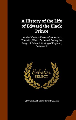 A History of the Life of Edward the Black Prince: And of Various Events Connected Therwith, Which Occurred During the Reign of Edward III, King of England, Volume 1 (Hardback) - George Payne Rainsford James