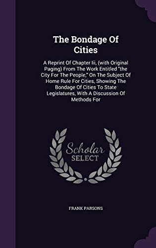 The Bondage of Cities: A Reprint of Chapter III, (with Original Paging) from the Work Entitled the City for the People, on the Subject of Home Rule for Cities, Showing the Bondage of Cities to State Legislatures, with a Discussion of Methods for (Hardback - Frank Parsons