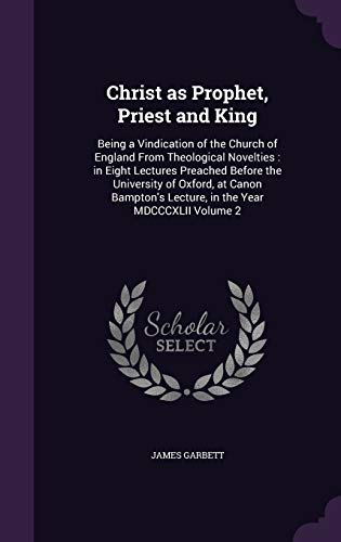 Christ as Prophet, Priest and King: Being a Vindication of the Church of England From Theological Novelties: in Eight Lectures Preached Before the Uni - Garbett, James