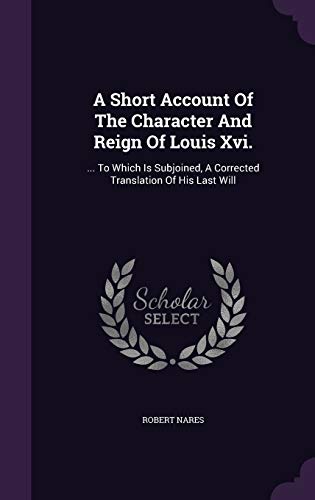 A Short Account of the Character and Reign of Louis XVI.: . to Which Is Subjoined, a Corrected Translation of His Last Will (Hardback) - Robert Nares