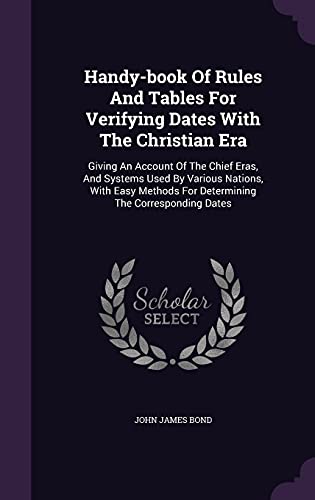 Handy-Book of Rules and Tables for Verifying Dates with the Christian Era: Giving an Account of the Chief Eras, and Systems Used by Various Nations, with Easy Methods for Determining the Corresponding Dates (Hardback) - John James Bond