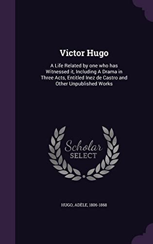 Victor Hugo: A Life Related by One Who Has Witnessed It, Including a Drama in Three Acts, Entitled Inez de Castro and Other Unpublished Works (Hardback) - Adele Hugo