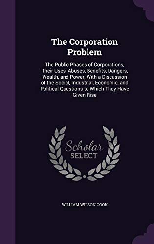 The Corporation Problem: The Public Phases of Corporations, Their Uses, Abuses, Benefits, Dangers, Wealth, and Power, with a Discussion of the Social, Industrial, Economic, and Political Questions to Which They Have Given Rise (Hardback) - William Wilson Cook