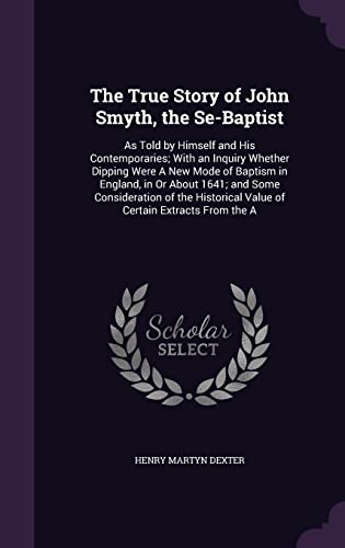 9781356994366: The True Story of John Smyth, the Se-Baptist: As Told by Himself and His Contemporaries; With an Inquiry Whether Dipping Were A New Mode of Baptism in ... Value of Certain Extracts From the A
