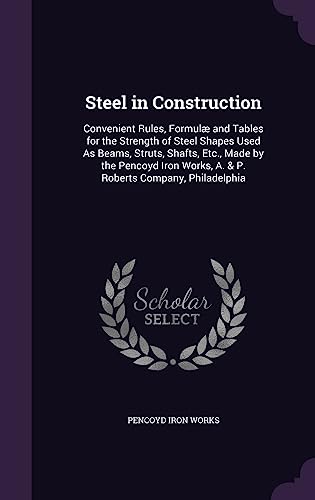 Steel in Construction: Convenient Rules, Formulæ and Tables for the Strength of Steel Shapes Used As Beams, Struts, Shafts, Etc., Made by the - Works, Pencoyd Iron