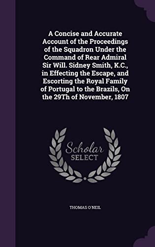 A Concise and Accurate Account of the Proceedings of the Squadron Under the Command of Rear Admiral Sir Will. Sidney Smith, K.C., in Effecting the Escape, and Escorting the Royal Family of Portugal to the Brazils, on the 29th of November, 1807 (Hardback) - Thomas O Neil