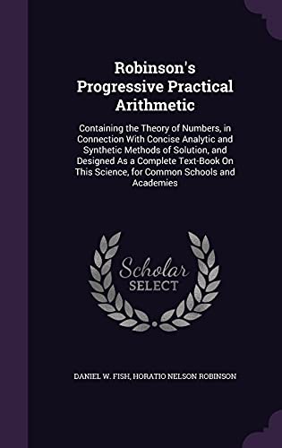 Stock image for Robinson's Progressive Practical Arithmetic: Containing the Theory of Numbers, in Connection With Concise Analytic and Synthetic Methods of Solution, ... Science, for Common Schools and Academies for sale by California Books