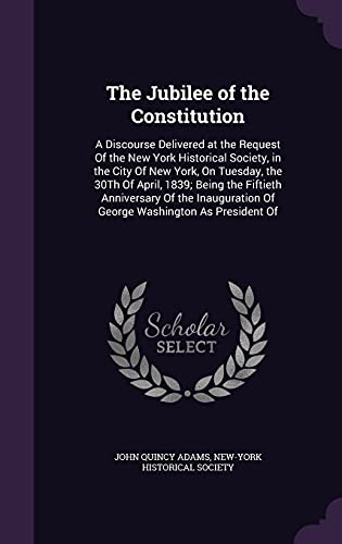 The Jubilee of the Constitution: A Discourse Delivered at the Request of the New York Historical Society, in the City of New York, on Tuesday, the 30th of April, 1839; Being the Fiftieth Anniversary of the Inauguration of George Washington as President of - John Quincy Adams