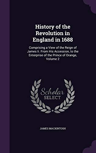 History of the Revolution in England in 1688: Comprising a View of the Reign of James II. from His Accession, to the Enterprise of the Prince of Orange, Volume 2 (Hardback) - James Mackintosh