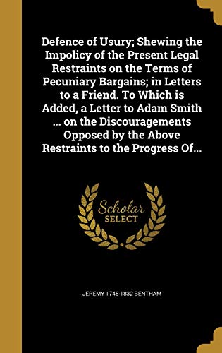 Defence of Usury; Shewing the Impolicy of the Present Legal Restraints on the Terms of Pecuniary Bargains; In Letters to a Friend. to Which Is Added, a Letter to Adam Smith . on the Discouragements Opposed by the Above Restraints to the Progress Of. (Hard - Jeremy 1748-1832 Bentham