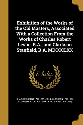 Imagen de archivo de Exhibition of the Works of the Old Masters, Associated With a Collection From the Works of Charles Robert Leslie, R.A., and Clarkson Stanfield, R.A. MDCCCLXX a la venta por ALLBOOKS1