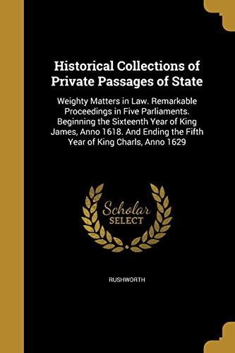 Historical Collections of Private Passages of State: Weighty Matters in Law. Remarkable Proceedings in Five Parliaments. Beginning the Sixteenth Year of King James, Anno 1618. and Ending the Fifth Year of King Charls, Anno 1629 (Paperback)