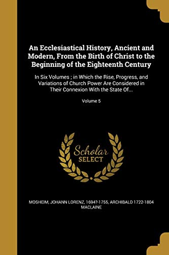 An Ecclesiastical History, Ancient and Modern, from the Birth of Christ to the Beginning of the Eighteenth Century: In Six Volumes; In Which the Rise, Progress, and Variations of Church Power Are Considered in Their Connexion with the State Of.; Volume 5  - Archibald 1722-1804 MacLaine