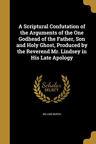 A Scriptural Confutation of the Arguments of the One Godhead of the Father, Son and Holy Ghost, Produced by the Reverend Mr. Lindsey in His Late Apology (Paperback) - William Burgh