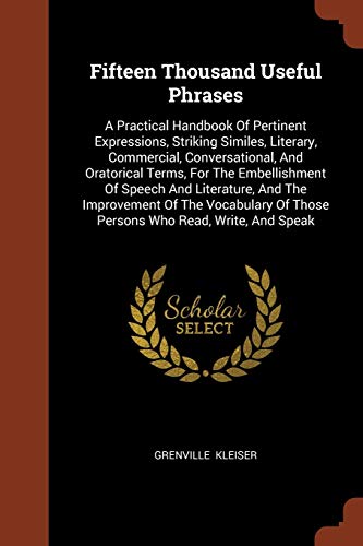 Fifteen Thousand Useful Phrases: A Practical Handbook Of Pertinent Expressions, Striking Similes, Literary, Commercial, Conversational, And Oratorical Terms, For The Embellishment Of Speech And Litera - Kleiser, Grenville