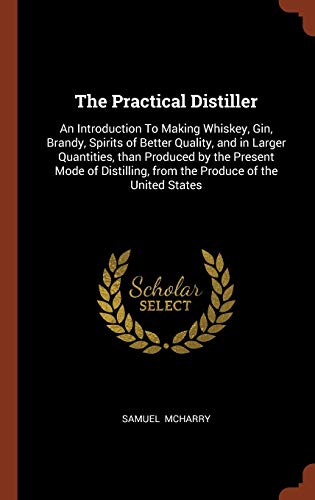 The Practical Distiller: An Introduction To Making Whiskey, Gin, Brandy, Spirits of Better Quality, and in Larger Quantities, than Produced by the . from the Produce of the United States - McHarry, Samuel