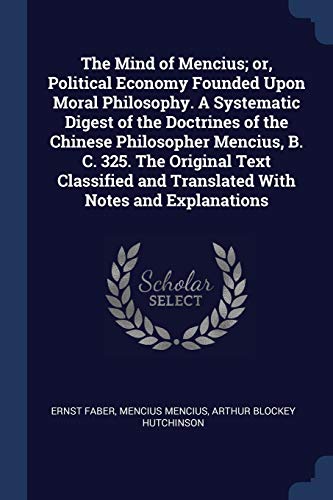 Stock image for The Mind of Mencius; or, Political Economy Founded Upon Moral Philosophy. A Systematic Digest of the Doctrines of the Chinese Philosopher Mencius, B. . and Translated With Notes and Explanations for sale by California Books