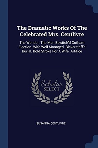 Stock image for The Dramatic Works Of The Celebrated Mrs. Centlivre: The Wonder. The Man Bewitch'd Gotham Election. Wife Well Managed. Bickerstaff's Burial. Bold Stroke For A Wife. Artifice for sale by Hippo Books