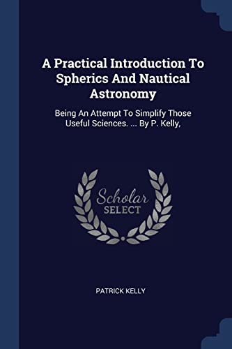 9781376966640: A Practical Introduction To Spherics And Nautical Astronomy: Being An Attempt To Simplify Those Useful Sciences. ... By P. Kelly,
