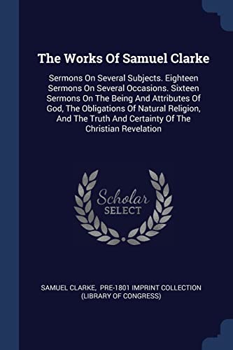9781377291369: The Works Of Samuel Clarke: Sermons On Several Subjects. Eighteen Sermons On Several Occasions. Sixteen Sermons On The Being And Attributes Of God, ... And Certainty Of The Christian Revelation
