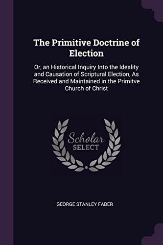 9781377468099: The Primitive Doctrine of Election: Or, an Historical Inquiry Into the Ideality and Causation of Scriptural Election, As Received and Maintained in the Primitve Church of Christ