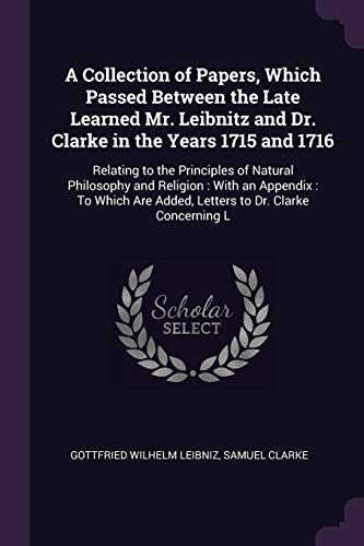 Stock image for A Collection of Papers, Which Passed Between the Late Learned Mr. Leibnitz and Dr. Clarke in the Years 1715 and 1716: Relating to the Principles of . Are Added, Letters to Dr. Clarke Concerning L for sale by ALLBOOKS1