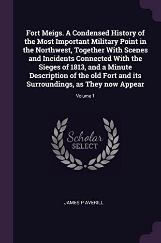 9781377993553: Fort Meigs. A Condensed History of the Most Important Military Point in the Northwest, Together With Scenes and Incidents Connected With the Sieges of ... Surroundings, as They now Appear; Volume 1