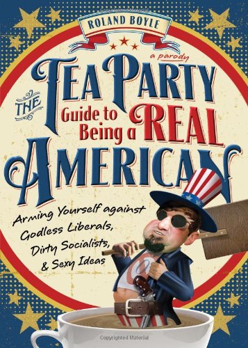 The Tea Party Guide to Being a Real American: Arming Yourself Against Godless Liberals, Dirty Socialists, and Sexy Ideas - Boyle, Roland