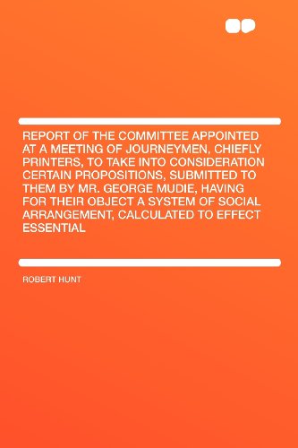 Report of the Committee Appointed at a Meeting of Journeymen, Chiefly Printers, to Take Into Consideration Certain Propositions, Submitted to Them by ... Arrangement, Calculated to Effect Essen (9781407662503) by Hunt, Robert
