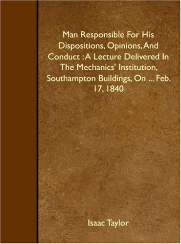 Man Responsible For His Dispositions, Opinions, And Conduct: A Lecture Delivered In The Mechanics' Institution, Southampton Buildings, On ... Feb. 17, 1840 (9781408619186) by Taylor, Isaac