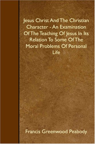 Jesus Christ And The Christian Character - An Examination Of The Teaching Of Jesus In Its Relation To Some Of The Moral Problems Of Personal Life (9781408634417) by Greenwood Peabody, Francis