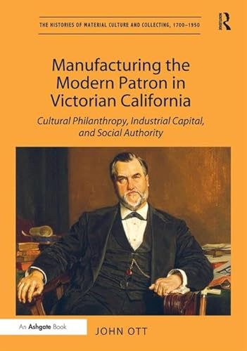 9781409463344: Manufacturing the Modern Patron in Victorian California: Cultural Philanthropy, Industrial Capital, and Social Authority (The Histories of Material Culture and Collecting, 1700-1950)