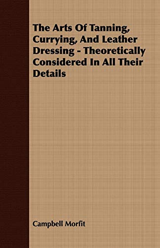 The Arts Of Tanning; Currying; And Leather Dressing - Theoretically Considered In All Their Details - Campbell Morfit