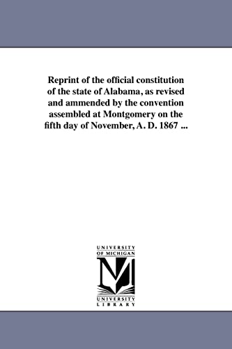 Reprint of the official constitution of the state of Alabama, as revised and ammended by the convention assembled at Montgomery on the fifth day of November, A. D. 1867 ... (9781418190316) by Reprint Series, Michigan Historical