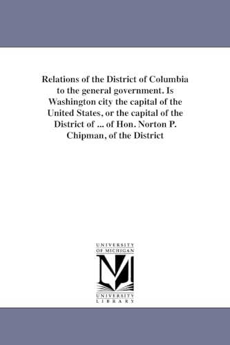 Relations of the District of Columbia to the general government. Is Washington city the capital of the United States, or the capital of the District ... of Hon. Norton P. Chipman, of the District (9781418193898) by Michigan Historical Reprint Series